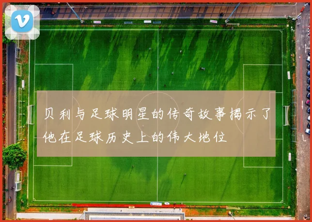 贝利与足球明星的传奇故事揭示了他在足球历史上的伟大地位