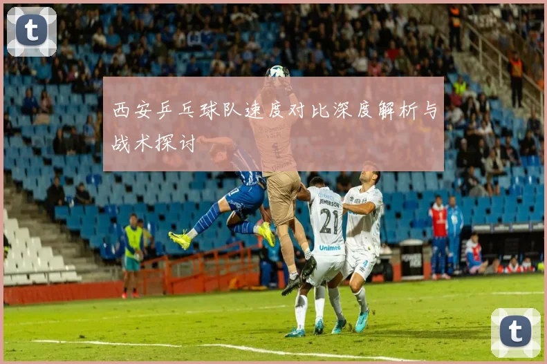 西安乒乓球队速度对比深度解析与战术探讨