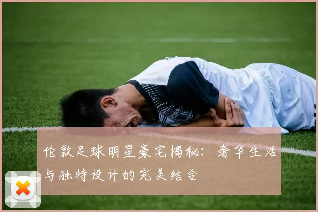 伦敦足球明星豪宅揭秘：奢华生活与独特设计的完美结合