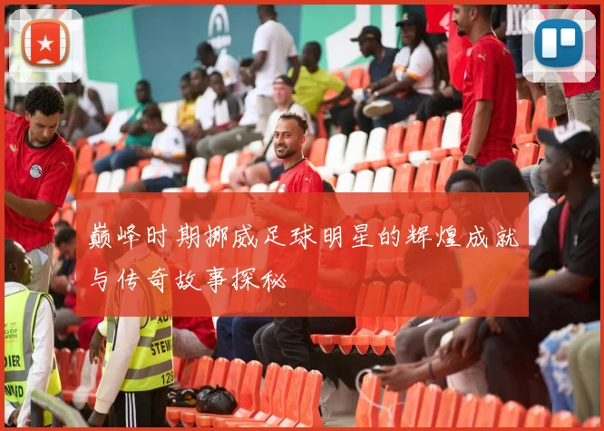 巅峰时期挪威足球明星的辉煌成就与传奇故事探秘