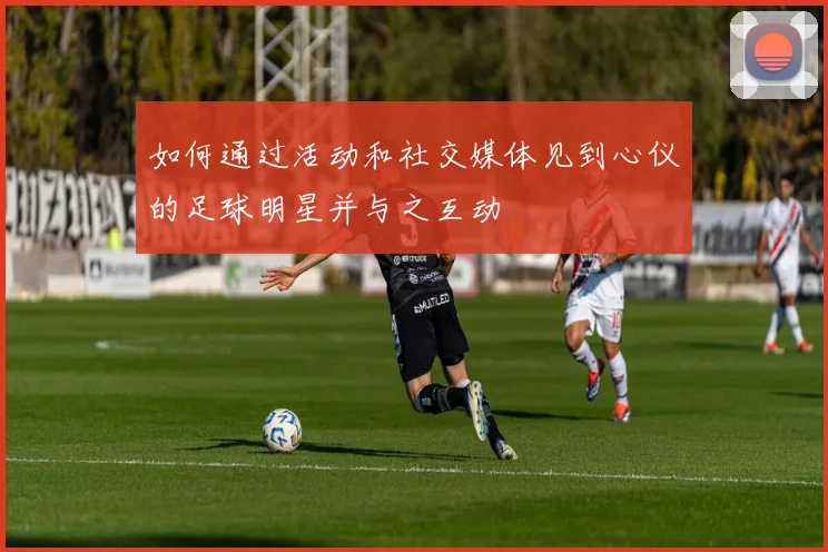 如何通过活动和社交媒体见到心仪的足球明星并与之互动