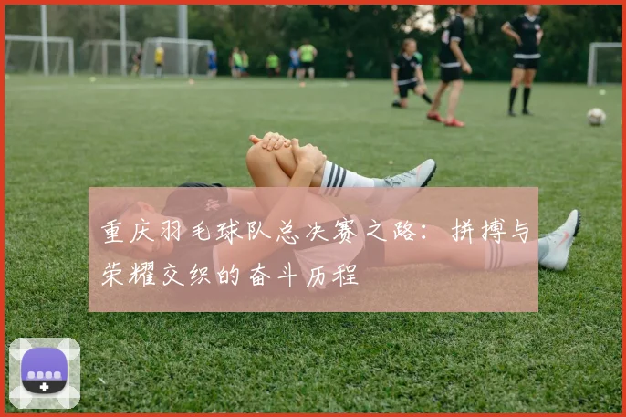 重庆羽毛球队总决赛之路：拼搏与荣耀交织的奋斗历程