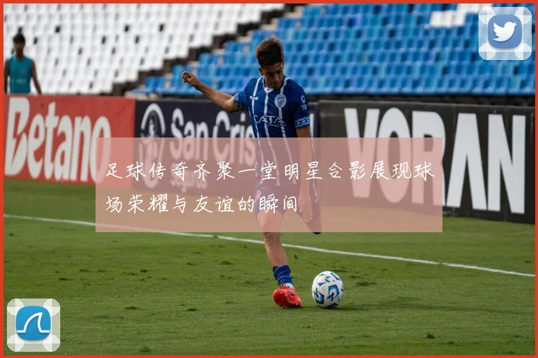 足球传奇齐聚一堂明星合影展现球场荣耀与友谊的瞬间