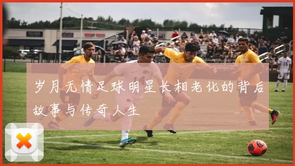 岁月无情足球明星长相老化的背后故事与传奇人生