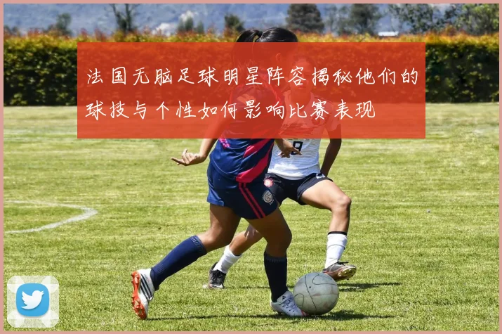 法国无脑足球明星阵容揭秘他们的球技与个性如何影响比赛表现