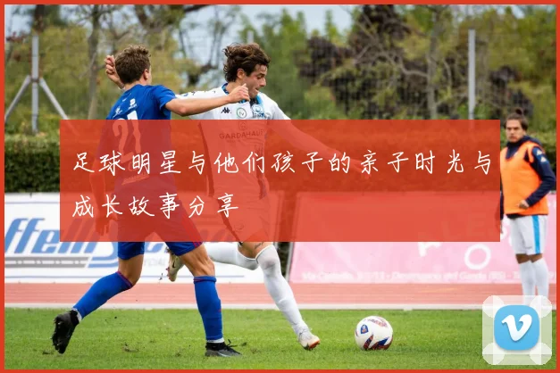 足球明星与他们孩子的亲子时光与成长故事分享