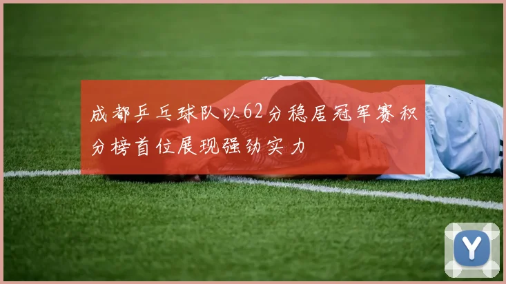 成都乒乓球队以62分稳居冠军赛积分榜首位展现强劲实力