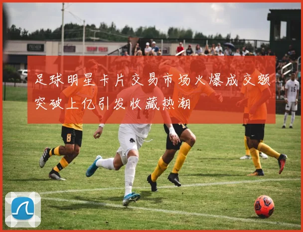 足球明星卡片交易市场火爆成交额突破上亿引发收藏热潮