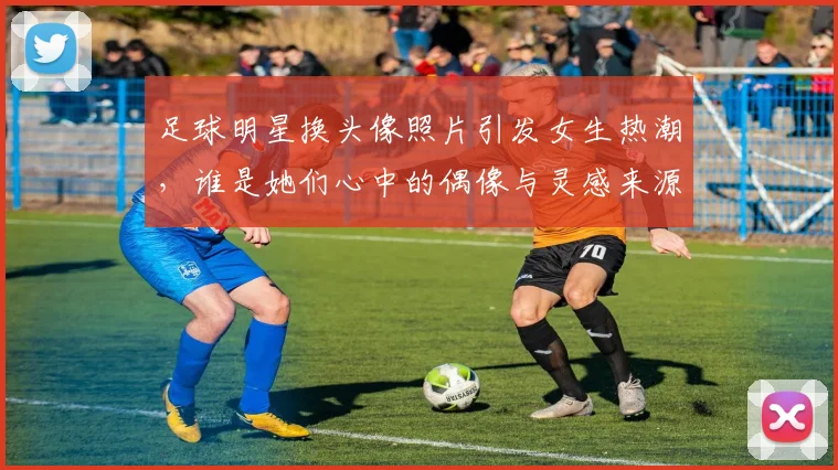 足球明星换头像照片引发女生热潮，谁是她们心中的偶像与灵感来源