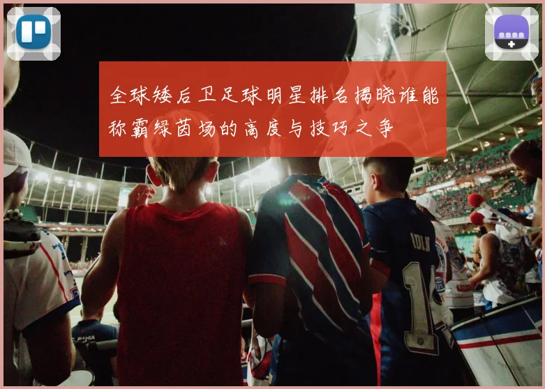 全球矮后卫足球明星排名揭晓谁能称霸绿茵场的高度与技巧之争