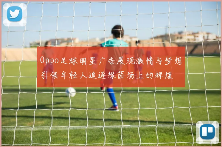 Oppo足球明星广告展现激情与梦想引领年轻人追逐绿茵场上的辉煌