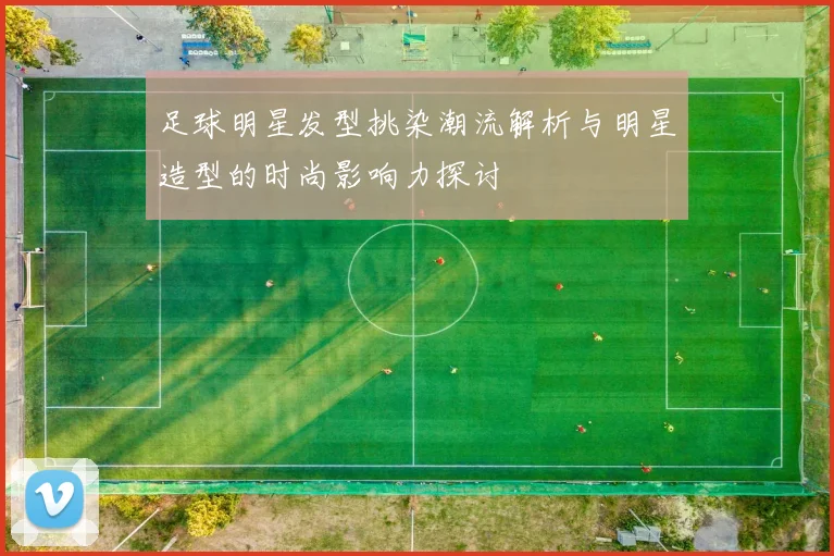 足球明星发型挑染潮流解析与明星造型的时尚影响力探讨