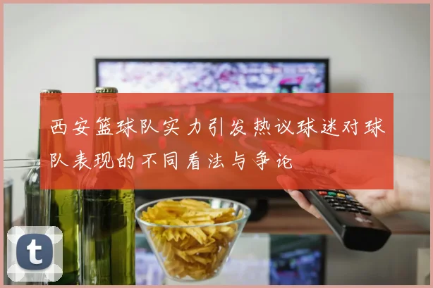 西安篮球队实力引发热议球迷对球队表现的不同看法与争论