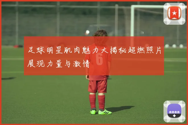 足球明星肌肉魅力大揭秘超燃照片展现力量与激情