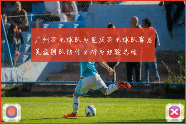 广州羽毛球队与重庆羽毛球队赛后复盘团队协作分析与经验总结