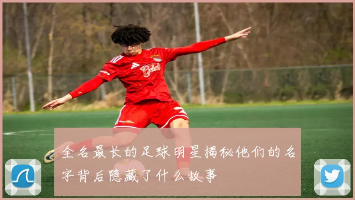 全名最长的足球明星揭秘他们的名字背后隐藏了什么故事