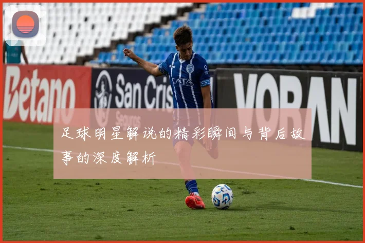 足球明星解说的精彩瞬间与背后故事的深度解析