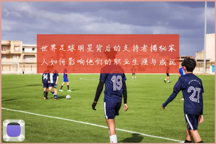 世界足球明星背后的支持者揭秘家人如何影响他们的职业生涯与成就