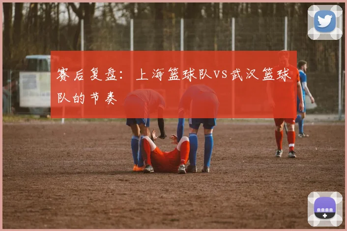 赛后复盘：上海篮球队vs武汉篮球队的节奏