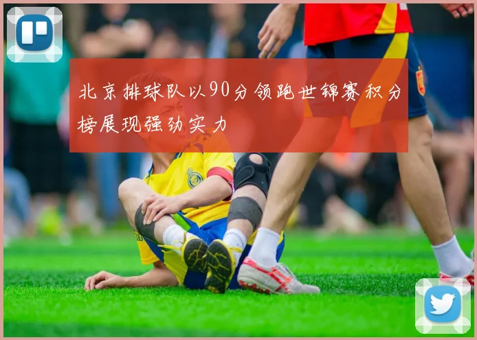 北京排球队以90分领跑世锦赛积分榜展现强劲实力