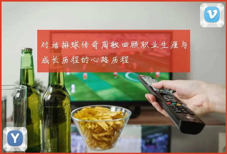 对话排球传奇周敏回顾职业生涯与成长历程的心路历程