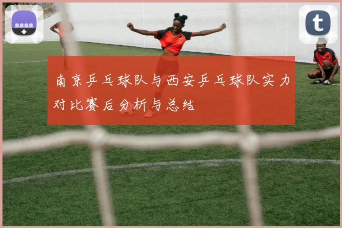 南京乒乓球队与西安乒乓球队实力对比赛后分析与总结