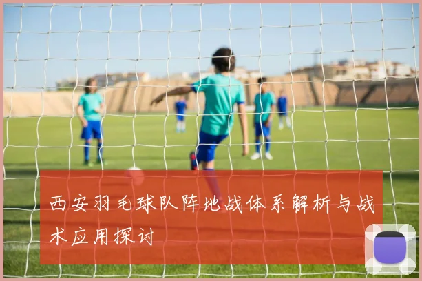 西安羽毛球队阵地战体系解析与战术应用探讨