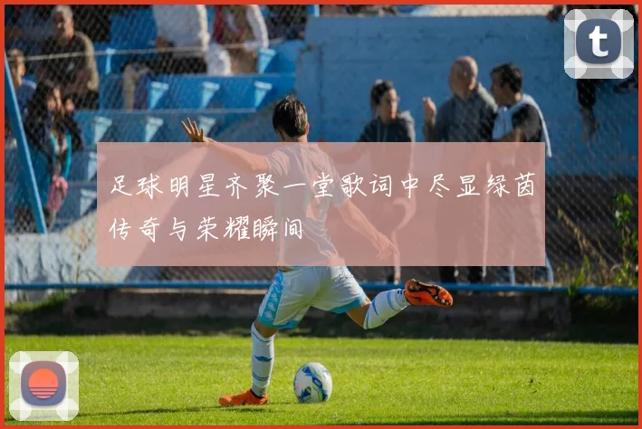 足球明星齐聚一堂歌词中尽显绿茵传奇与荣耀瞬间