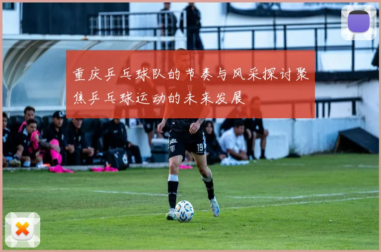 重庆乒乓球队的节奏与风采探讨聚焦乒乓球运动的未来发展