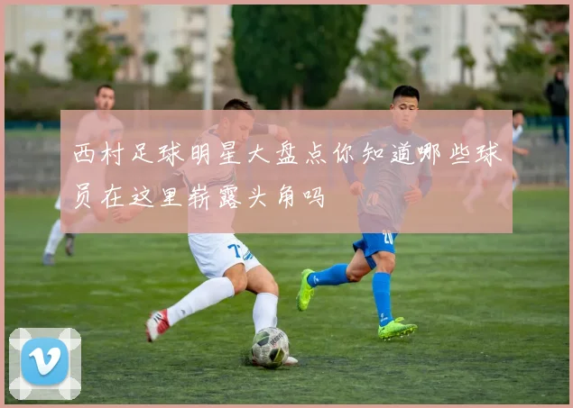 西村足球明星大盘点你知道哪些球员在这里崭露头角吗