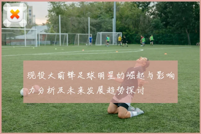 现役大前锋足球明星的崛起与影响力分析及未来发展趋势探讨