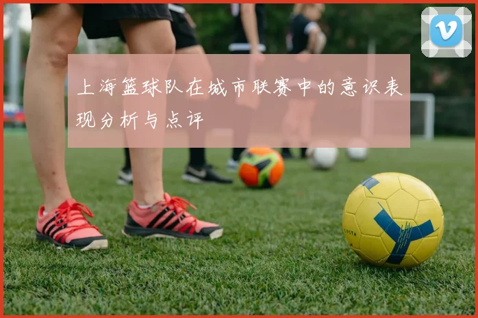上海篮球队在城市联赛中的意识表现分析与点评
