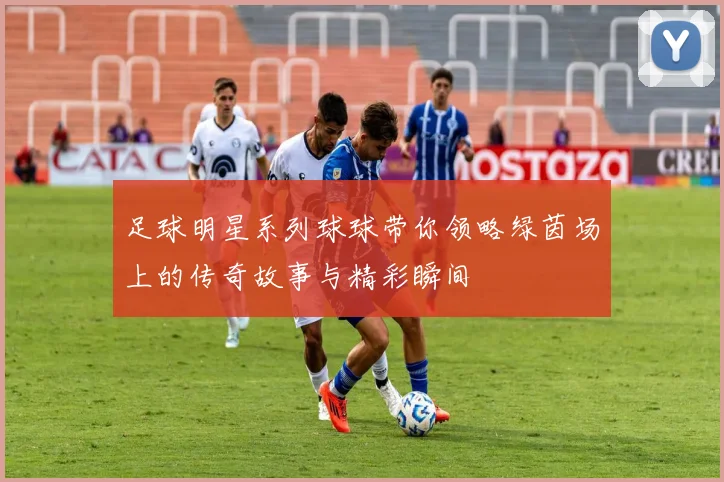 足球明星系列球球带你领略绿茵场上的传奇故事与精彩瞬间