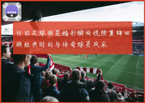 怀旧足球明星精彩瞬间视频集锦回顾经典时刻与传奇球员风采