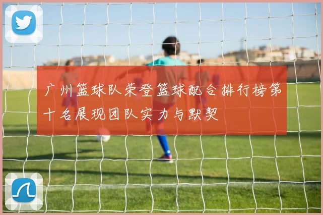 广州篮球队荣登篮球配合排行榜第十名展现团队实力与默契