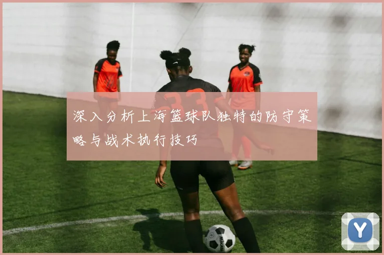 深入分析上海篮球队独特的防守策略与战术执行技巧