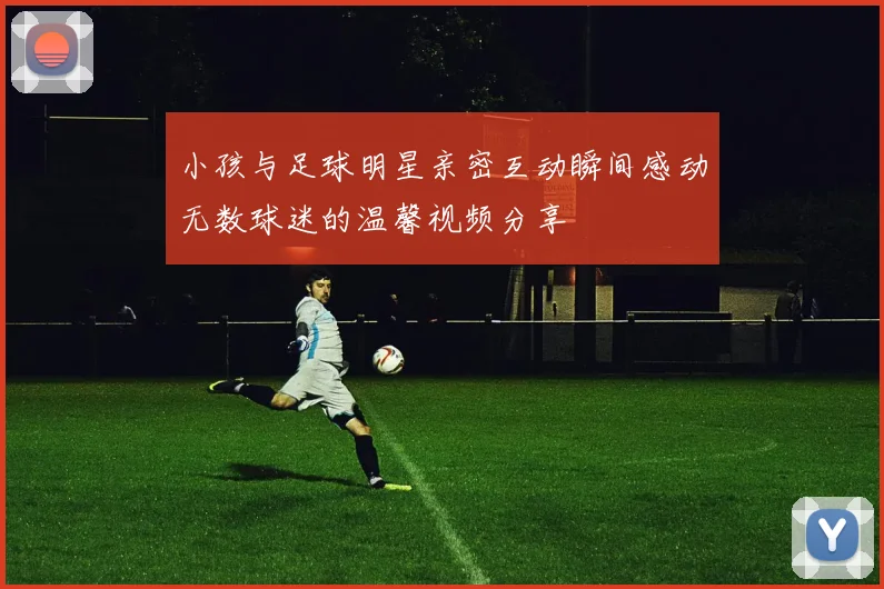 小孩与足球明星亲密互动瞬间感动无数球迷的温馨视频分享