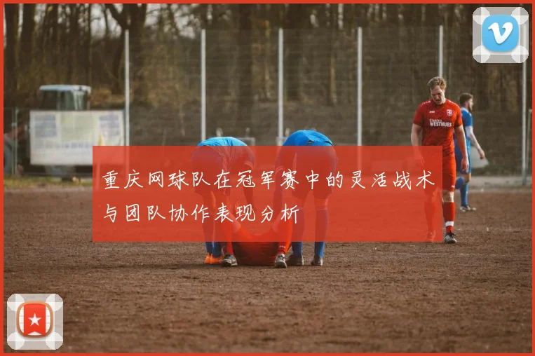 重庆网球队在冠军赛中的灵活战术与团队协作表现分析