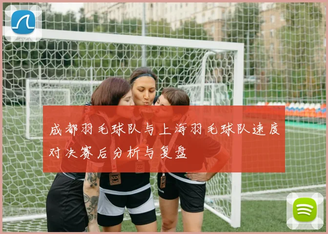 成都羽毛球队与上海羽毛球队速度对决赛后分析与复盘