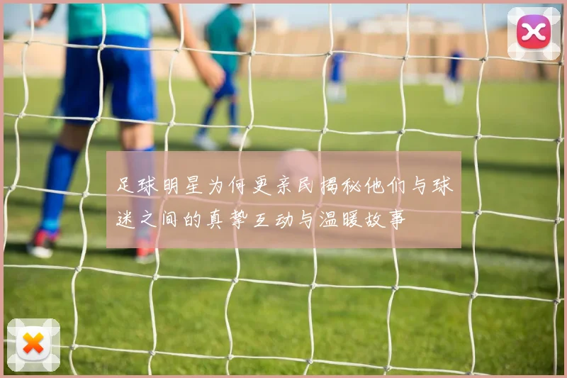 足球明星为何更亲民揭秘他们与球迷之间的真挚互动与温暖故事