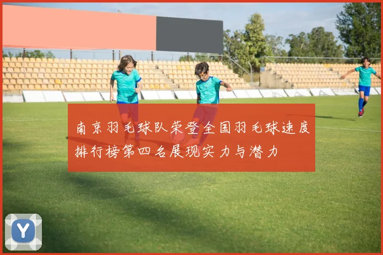 南京羽毛球队荣登全国羽毛球速度排行榜第四名展现实力与潜力