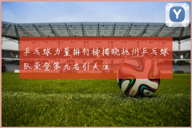 乒乓球力量排行榜揭晓杭州乒乓球队荣登第九名引关注