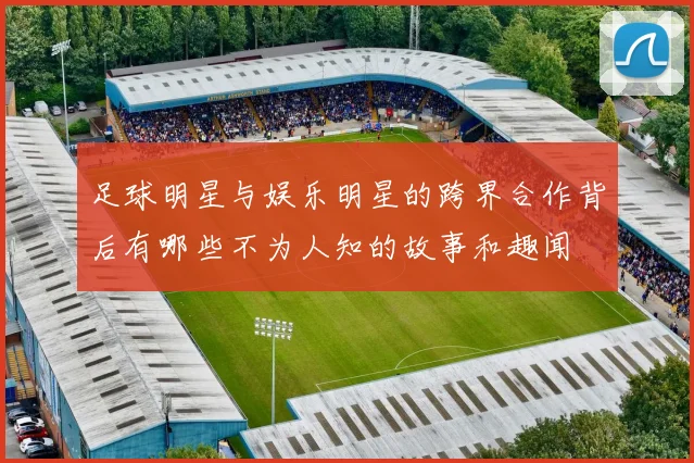 足球明星与娱乐明星的跨界合作背后有哪些不为人知的故事和趣闻